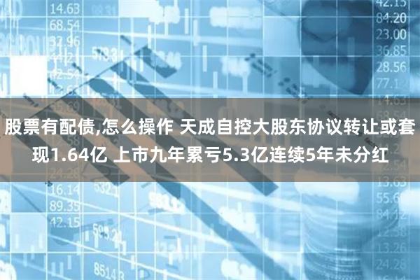 股票有配债,怎么操作 天成自控大股东协议转让或套现1.64亿 上市九年累亏5.3亿连续5年未分红