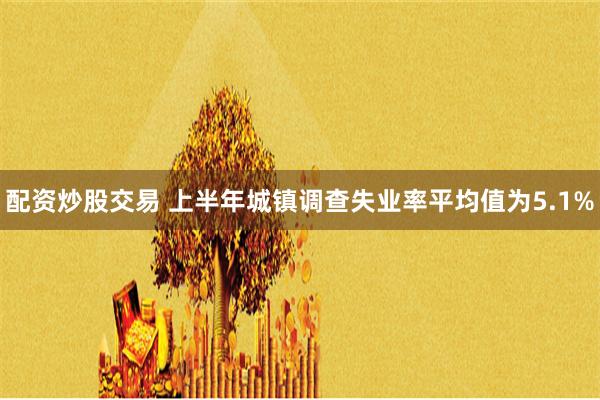 配资炒股交易 上半年城镇调查失业率平均值为5.1%