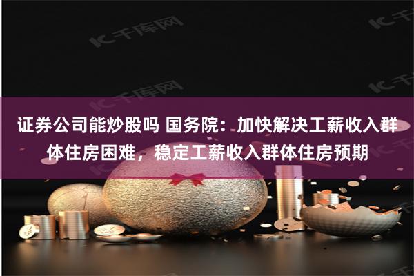 证券公司能炒股吗 国务院：加快解决工薪收入群体住房困难，稳定工薪收入群体住房预期