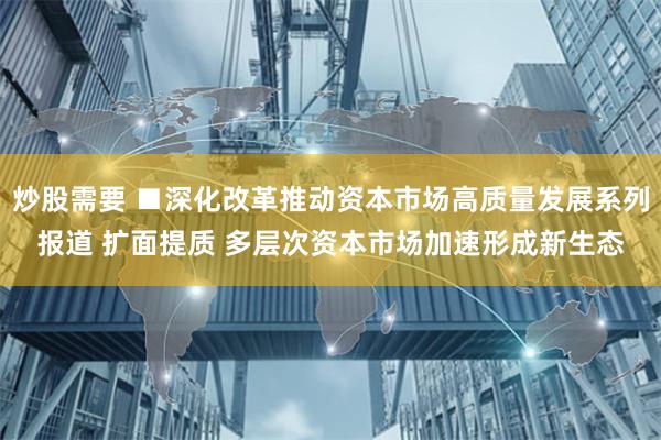 炒股需要 ■深化改革推动资本市场高质量发展系列报道 扩面提质 多层次资本市场加速形成新生态