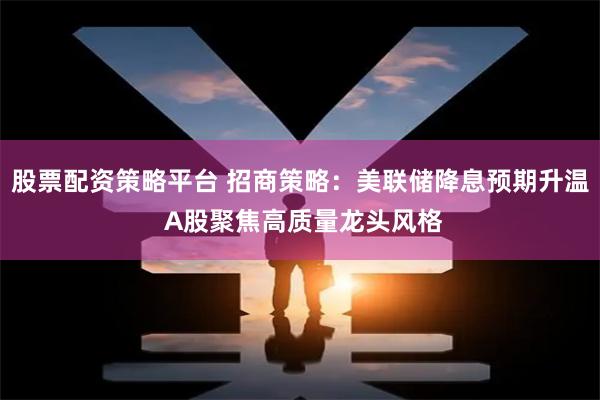 股票配资策略平台 招商策略：美联储降息预期升温 A股聚焦高质量龙头风格