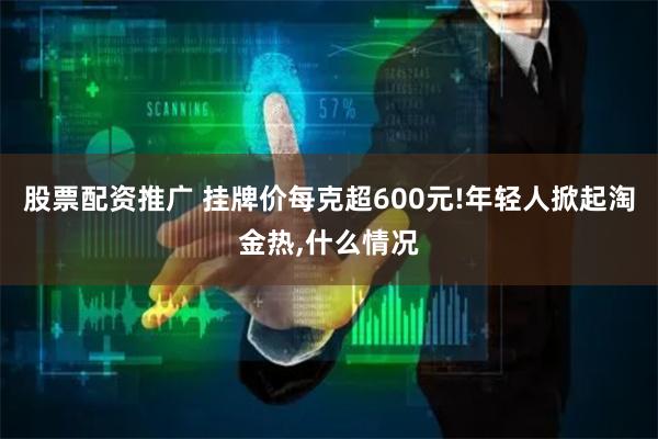 股票配资推广 挂牌价每克超600元!年轻人掀起淘金热,什么情况