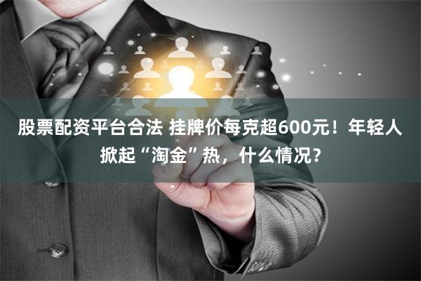 股票配资平台合法 挂牌价每克超600元！年轻人掀起“淘金”热，什么情况？