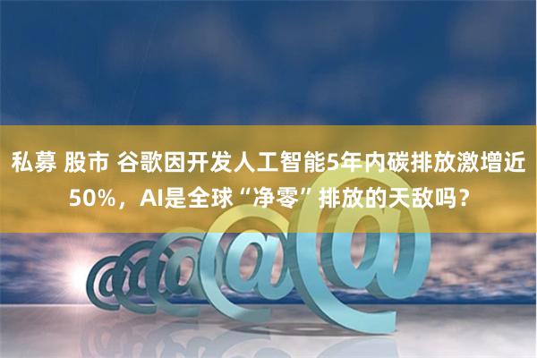 私募 股市 谷歌因开发人工智能5年内碳排放激增近50%，AI是全球“净零”排放的天敌吗？