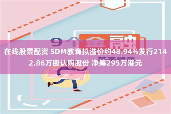 在线股票配资 SDM教育拟溢价约48.94%发行2142.86万股认购股份 净筹295万港元