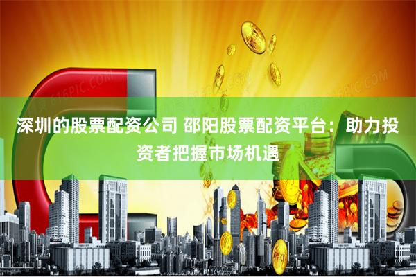 深圳的股票配资公司 邵阳股票配资平台：助力投资者把握市场机遇
