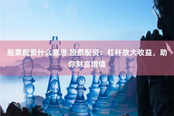 股票配资什么意思 股票配资：杠杆放大收益，助你财富增值