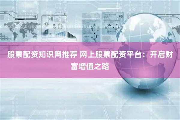 股票配资知识网推荐 网上股票配资平台：开启财富增值之路