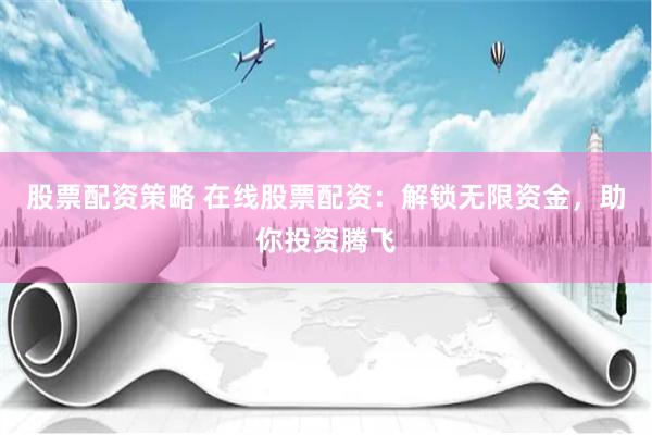 股票配资策略 在线股票配资：解锁无限资金，助你投资腾飞